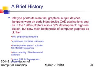 A Brief History

         teletype printouts were first graphical output devices
          lightpens were an early input device CAD applications beg
          an in the 1960's plotters also a 60's development: high-res
          olution, but slow main bottlenecks of computer graphics ba
          ck then
             cost of graphics hardware
             expense of computer resources
          batch systems weren't suitable
          for interactive graphics
          non-portability of hardware and
          software
        a new field: technology was
          

204481 primitive
       Foundation of
Computer Graphics                             March 7, 2013             20
 