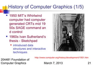 History of Computer Graphics (1/5)
      1950 MIT’s Whirlwind
       computer had computer
       generated CRTs mid 19
       50s SAGE command an
       d control
      1960s Ivan Sutherland’s
       thesis - Sketchpad
          introduced data
           structures and interactive
           techniques
                            http://www.computer.org/history/development/1951.htm
204481 Foundation of
Computer Graphics                   March 7, 2013                              21
 