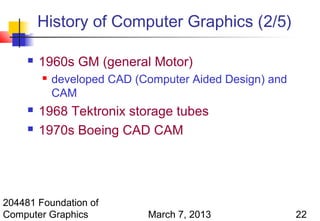 History of Computer Graphics (2/5)

        1960s GM (general Motor)
            developed CAD (Computer Aided Design) and
             CAM
        1968 Tektronix storage tubes
        1970s Boeing CAD CAM




204481 Foundation of
Computer Graphics            March 7, 2013               22
 