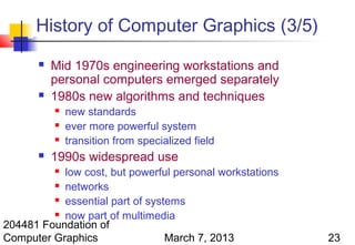 History of Computer Graphics (3/5)
          Mid 1970s engineering workstations and
           personal computers emerged separately
          1980s new algorithms and techniques
              new standards
              ever more powerful system
              transition from specialized field
          1990s widespread use
           low cost, but powerful personal workstations
           

          networks

          essential part of systems

          now part of multimedia
204481 Foundation of
Computer Graphics                March 7, 2013            23
 