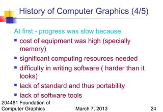 History of Computer Graphics (4/5)

     At first - progress was slow because
      cost of equipment was high (specially

       memory)
      significant computing resources needed

      difficulty in writing software ( harder than it

       looks)
      lack of standard and thus portability

      lack of software tools

204481 Foundation of
Computer Graphics           March 7, 2013                24
 