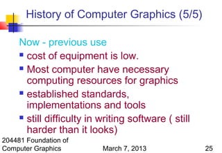 History of Computer Graphics (5/5)

     Now - previous use
      cost of equipment is low.

      Most computer have necessary

       computing resources for graphics
      established standards,

       implementations and tools
      still difficulty in writing software ( still

       harder than it looks)
204481 Foundation of
Computer Graphics          March 7, 2013              25
 