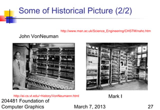 Some of Historical Picture (2/2)

                                    http://www.man.ac.uk/Science_Engineering/CHSTM/nahc.htm
        John VonNeuman




     http://ei.cs.vt.edu/~history/VonNeumann.html                Mark I
204481 Foundation of
Computer Graphics                            March 7, 2013                               27
 