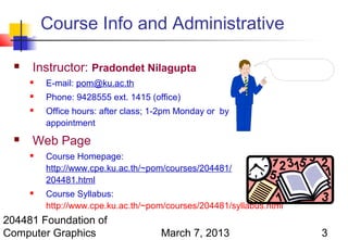 Course Info and Administrative

     Instructor: Pradondet Nilagupta
         E-mail: pom@ku.ac.th
         Phone: 9428555 ext. 1415 (office)
         Office hours: after class; 1-2pm Monday or by
          appointment
     Web Page
         Course Homepage:
          http://www.cpe.ku.ac.th/~pom/courses/204481/
          204481.html
         Course Syllabus:
          http://www.cpe.ku.ac.th/~pom/courses/204481/syllabus.html
204481 Foundation of
Computer Graphics                     March 7, 2013                   3
 