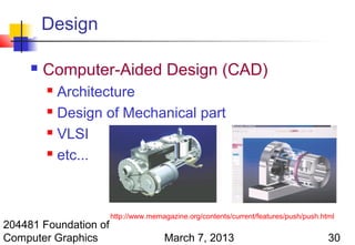 Design

        Computer-Aided Design (CAD)
          Architecture
          Design of Mechanical part

          VLSI

          etc...




                       http://www.memagazine.org/contents/current/features/push/push.html
204481 Foundation of
Computer Graphics                     March 7, 2013                                    30
 