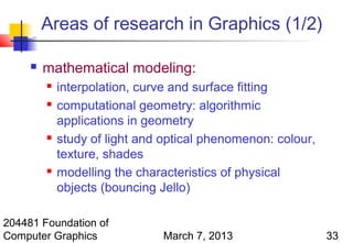 Areas of research in Graphics (1/2)

        mathematical modeling:
            interpolation, curve and surface fitting
            computational geometry: algorithmic
             applications in geometry
            study of light and optical phenomenon: colour,
             texture, shades
            modelling the characteristics of physical
             objects (bouncing Jello)

204481 Foundation of
Computer Graphics              March 7, 2013                  33
 