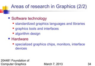 Areas of research in Graphics (2/2)

        Software technology
            standardized graphics languages and libraries
            graphics tools and interfaces
            algorithm design
        Hardware
            specialized graphics chips, monitors, interface
             devices


204481 Foundation of
Computer Graphics               March 7, 2013                  34
 