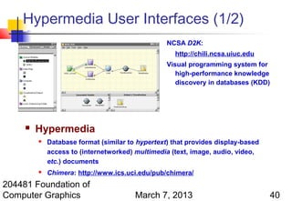 Hypermedia User Interfaces (1/2)
                                                  NCSA D2K:
                                                    http://chili.ncsa.uiuc.edu
                                                  Visual programming system for
                                                     high-performance knowledge
                                                     discovery in databases (KDD)




        Hypermedia
            Database format (similar to hypertext) that provides display-based
             access to (internetworked) multimedia (text, image, audio, video,
             etc.) documents
            Chimera: http://www.ics.uci.edu/pub/chimera/
204481 Foundation of
Computer Graphics                       March 7, 2013                             40
 