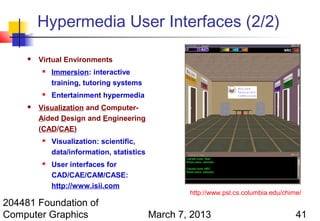 Hypermedia User Interfaces (2/2)

        Virtual Environments
            Immersion: interactive
             training, tutoring systems
            Entertainment hypermedia
        Visualization and Computer-
         Aided Design and Engineering
         (CAD/CAE)
            Visualization: scientific,
             data/information, statistics
            User interfaces for
             CAD/CAE/CAM/CASE:
             http://www.isii.com
                                                    http://www.psl.cs.columbia.edu/chime/
204481 Foundation of
Computer Graphics                           March 7, 2013                              41
 