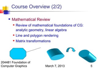 Course Overview (2/2)

        Mathematical Review
            Review of mathematical foundations of CG:
             analytic geometry, linear algebra
            Line and polygon rendering
            Matrix transformations




204481 Foundation of
Computer Graphics              March 7, 2013             5
 