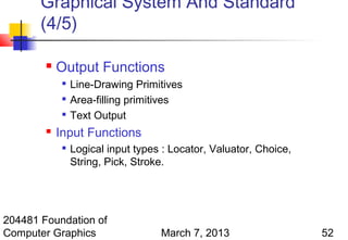 Graphical System And Standard
       (4/5)

           Output Functions
             
                 Line-Drawing Primitives
                Area-filling primitives
                Text Output
           Input Functions
             
                 Logical input types : Locator, Valuator, Choice,
                 String, Pick, Stroke.




204481 Foundation of
Computer Graphics                   March 7, 2013                   52
 