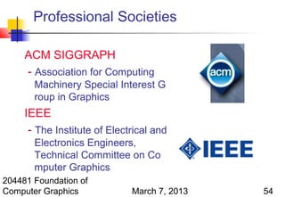Professional Societies

     ACM SIGGRAPH
     - Association for Computing
       Machinery Special Interest G
       roup in Graphics
     IEEE
      - The Institute of Electrical and
       Electronics Engineers,
       Technical Committee on Co
       mputer Graphics
204481 Foundation of
Computer Graphics             March 7, 2013   54
 