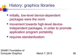 History: graphics libraries

        initially, low-level device-dependent
         packages were the norm
        movement towards high-level device-
         independent packages, in order to promote
         application program portability
        requires standardization:



204481 Foundation of
Computer Graphics           March 7, 2013            56
 