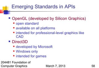 Emerging Standards in APIs

        OpenGL (developed by Silicon Graphics)
            open standard
            available on all platforms
            intended for professional-level graphics like
             CAD
        Direct3D
            developed by Microsoft
            Windows only
            intended for games
204481 Foundation of
Computer Graphics               March 7, 2013                58
 