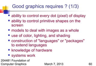Good graphics requires ? (1/3)
        ability to control every dot (pixel) of display
        ability to control primitive shapes on the
         screen
        models to deal with images as a whole
        use of color, lighting, and shading
        construction of "languages" or "packages"
         to extend languages
        knowledge of hardware
        systems work
204481 Foundation of
Computer Graphics            March 7, 2013                 60
 