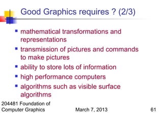Good Graphics requires ? (2/3)

        mathematical transformations and
         representations
        transmission of pictures and commands
         to make pictures
        ability to store lots of information
        high performance computers
        algorithms such as visible surface
         algorithms
204481 Foundation of
Computer Graphics         March 7, 2013          61
 