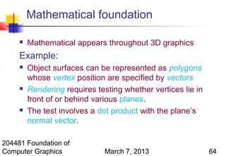 Mathematical foundation

        Mathematical appears throughout 3D graphics
     Example:
        Object surfaces can be represented as polygons
         whose vertex position are specified by vectors
        Rendering requires testing whether vertices lie in
         front of or behind various planes.
        The test involves a dot product with the plane’s
         normal vector.

204481 Foundation of
Computer Graphics              March 7, 2013                  64
 