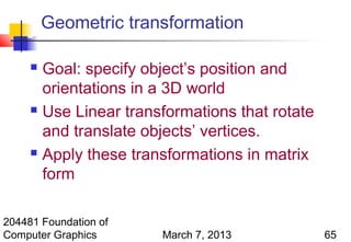 Geometric transformation

      Goal: specify object’s position and
       orientations in a 3D world
      Use Linear transformations that rotate

       and translate objects’ vertices.
      Apply these transformations in matrix

       form

204481 Foundation of
Computer Graphics      March 7, 2013            65
 