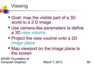 Viewing

      Goal: map the visible part of a 3D
       world to a 2 D image
      Use camera-like parameters to define

       a 3D view volume
      Project the view voulme onto a 2D

       image plane
      Map viewport on the image plane to

       the screen
204481 Foundation of
Computer Graphics      March 7, 2013          66
 
