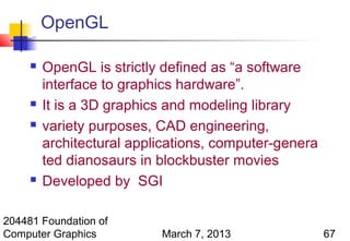 OpenGL

        OpenGL is strictly defined as “a software
         interface to graphics hardware”.
        It is a 3D graphics and modeling library
        variety purposes, CAD engineering,
         architectural applications, computer-genera
         ted dianosaurs in blockbuster movies
        Developed by SGI

204481 Foundation of
Computer Graphics          March 7, 2013               67
 