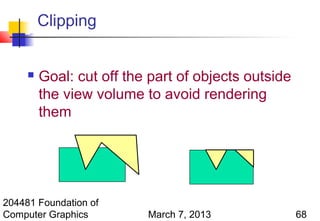 Clipping


        Goal: cut off the part of objects outside
         the view volume to avoid rendering
         them




204481 Foundation of
Computer Graphics         March 7, 2013              68
 