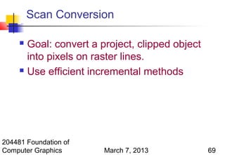 Scan Conversion

      Goal: convert a project, clipped object
       into pixels on raster lines.
      Use efficient incremental methods




204481 Foundation of
Computer Graphics       March 7, 2013            69
 