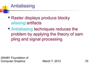 Antialiasing

      Raster displays produce blocky
       aliasing artifacts
      Antialiasing techniques reduces the

       problem by applying the theory of sam
       pling and signal processing



204481 Foundation of
Computer Graphics       March 7, 2013          70
 