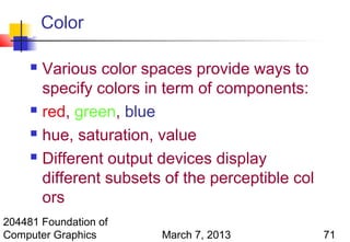 Color

      Various color spaces provide ways to
       specify colors in term of components:
      red, green, blue

      hue, saturation, value

      Different output devices display

       different subsets of the perceptible col
       ors
204481 Foundation of
Computer Graphics       March 7, 2013             71
 