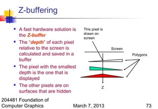 Z-buffering

        A fast hardware solution is   This pixel is
                                       drawn on
         the Z-buffer
                                       screen
        The “depth” of each pixel
         relative to the screen is                     Screen
         calculated and saved in a                              Polygons
         buffer
        The pixel with the smallest
         depth is the one that is
         displayed
        The other pixels are on                   Z
         surfaces that are hidden
204481 Foundation of
Computer Graphics                 March 7, 2013                        73
 
