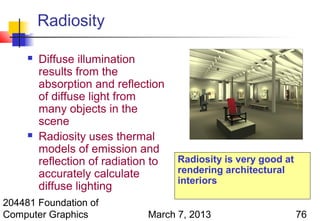 Radiosity

        Diffuse illumination
         results from the
         absorption and reflection
         of diffuse light from
         many objects in the
         scene
        Radiosity uses thermal
         models of emission and
         reflection of radiation to   Radiosity is very good at
         accurately calculate         rendering architectural
                                      interiors
         diffuse lighting
204481 Foundation of
Computer Graphics              March 7, 2013                      76
 