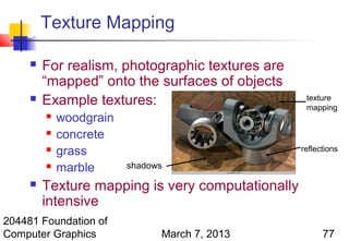 Texture Mapping

        For realism, photographic textures are
         “mapped” onto the surfaces of objects
        Example textures:                          texture
                                                    mapping
            woodgrain
            concrete
            grass                                 reflections

            marble      shadows

        Texture mapping is very computationally
         intensive
204481 Foundation of
Computer Graphics              March 7, 2013             77
 