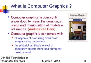 What is Computer Graphics ?

        Computer graphics is commonly
         understood to mean the creation, st
         orage and manipulation of models a
         nd images. (Andries van Dam)
        Computer graphic is concerned with
            all aspects of producing pictures or
             images using a computer.
            the pictorial synthesis or real or
             imaginary objects from their computer
             based model
204481 Foundation of
Computer Graphics                 March 7, 2013      9
 