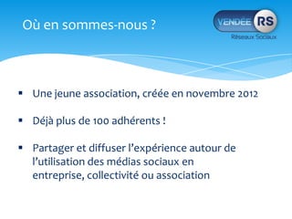 Où en sommes-nous ?
Une jeune association, créée en novembre 2012
Déjà plus de 100 adhérents !
Partager et diffuser l’expérience autour de
l’utilisation des médias sociaux en
entreprise, collectivité ou association