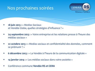 Nos prochaines soirées
18 juin 2013 : « Medias Sociaux
et Vendée Globe, quelles stratégies d’influence ? »
24 septembre 2013 : « Votre entreprise et les relations presse à l’heure des
médias sociaux »
22 octobre 2013 : « Medias sociaux et confidentialité des données, comment
se prémunir ? »
6 décembre 2013 : « La Vendée à l’heure de la communication digitale »
14 janvier 2014 : « Les médias sociaux dans votre assiette »
Conférence commune Vendée RS et CERA