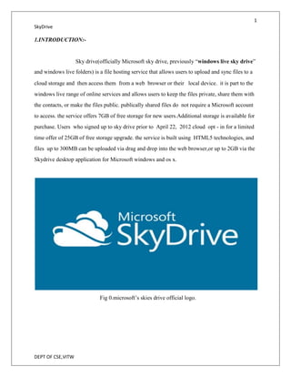 1
SkyDrive

1.INTRODUCTION:-


                   Sky drive(officially Microsoft sky drive, previously “windows live sky drive”
and windows live folders) is a file hosting service that allows users to upload and sync files to a
cloud storage and then access them from a web browser or their local device. it is part to the
windows live range of online services and allows users to keep the files private, share them with
the contacts, or make the files public. publically shared files do not require a Microsoft account
to access. the service offers 7GB of free storage for new users.Additional storage is available for
purchase. Users who signed up to sky drive prior to April 22, 2012 cloud opt - in for a limited
time offer of 25GB of free storage upgrade. the service is built using HTML5 technologies, and
files up to 300MB can be uploaded via drag and drop into the web browser,or up to 2GB via the
Skydrive desktop application for Microsoft windows and os x.




                             Fig 0.microsoft’s skies drive official logo.




DEPT OF CSE,VITW
 