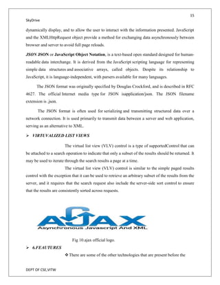 15
SkyDrive

dynamically display, and to allow the user to interact with the information presented. JavaScript
and the XMLHttpRequest object provide a method for exchanging data asynchronously between
browser and server to avoid full page reloads.

JSON JSON or JavaScript Object Notation, is a text-based open standard designed for human-
readable data interchange. It is derived from the JavaScript scripting language for representing
simple data structures and associative arrays, called objects. Despite its relationship to
JavaScript, it is language-independent, with parsers available for many languages.

      The JSON format was originally specified by Douglas Crockford, and is described in RFC
4627. The official Internet media type for JSON isapplication/json. The JSON filename
extension is .json.

       The JSON format is often used for serializing and transmitting structured data over a
network connection. It is used primarily to transmit data between a server and web application,
serving as an alternative to XML.

 VIRTUVALIZED LIST VIEWS

                       The virtual list view (VLV) control is a type of supportedControl that can
be attached to a search operation to indicate that only a subset of the results should be returned. It
may be used to iterate through the search results a page at a time.
                       The virtual list view (VLV) control is similar to the simple paged results
control with the exception that it can be used to retrieve an arbitrary subset of the results from the
server, and it requires that the search request also include the server-side sort control to ensure
that the results are consistently sorted across requests.




                            Fig 10.ajax official logo.
 6.FEAUTURES
                        There are some of the other technologies that are present before the


DEPT OF CSE,VITW
 