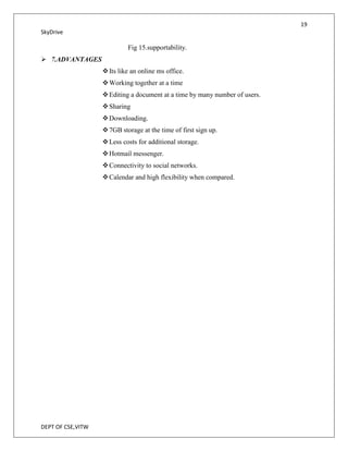 19
SkyDrive

                            Fig 15.supportability.
 7.ADVANTAGES
                    Its like an online ms office.
                    Working together at a time
                    Editing a document at a time by many number of users.
                    Sharing
                    Downloading.
                    7GB storage at the time of first sign up.
                    Less costs for additional storage.
                    Hotmail messenger.
                    Connectivity to social networks.
                    Calendar and high flexibility when compared.




DEPT OF CSE,VITW
 