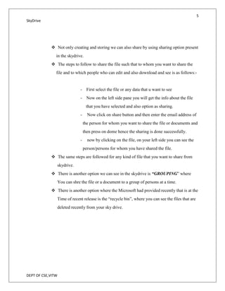 5
SkyDrive




             Not only creating and storing we can also share by using sharing option present
               in the skydrive.
             The steps to follow to share the file such that to whom you want to share the
               file and to which people who can edit and also download and see is as follows:-


                                - First select the file or any data that u want to see
                                - Now on the left side pane you will get the info about the file
                                     that you have selected and also option as sharing.
                                -     Now click on share button and then enter the email address of
                                    the person for whom you want to share the file or documents and
                                    then press on dome hence the sharing is done successfully.
                                -     now by clicking on the file, on your left side you can see the
                                    person/persons for whom you have shared the file.
             The same steps are followed for any kind of file that you want to share from
                   skydrive.
             There is another option we can see in the skydrive is “GROUPING” where
                   You can shre the file or a document to a group of persons at a time.
             There is another option where the Microsoft had provided recently that is at the
                   Time of recent release is the “recycle bin”, where you can see the files that are
                   deleted recently from your sky drive.




DEPT OF CSE,VITW
 