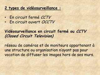 2 types de vidéosurveillance :

• En circuit fermé CCTV
• En circuit ouvert OCCTV

Vidéosurveillance en circuit fermé ou CCTV
(Closed Circuit Television)

réseau de caméras et de moniteurs appartenant à
une structure ou organisation n’ayant pas pour
vocation de diffuser les images hors de ses murs.
 