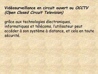 Vidéosurveillance en circuit ouvert ou OCCTV
(Open Closed Circuit Television)

grâce aux technologies électroniques,
informatiques et télécoms, l’utilisateur peut
accéder à son système à distance, et cela en toute
sécurité.
 