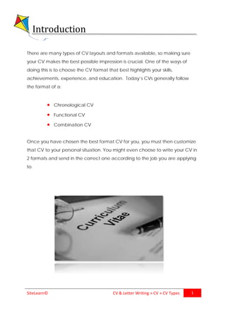 SiteLearn© CV & Letter Writing » CV » CV Types 1
Introduction
There are many types of CV layouts and formats available, so making sure
your CV makes the best possible impression is crucial. One of the ways of
doing this is to choose the CV format that best highlights your skills,
achievements, experience, and education. Today’s CVs generally follow
the format of a:
• Chronological CV
• Functional CV
• Combination CV
Once you have chosen the best format CV for you, you must then customize
that CV to your personal situation. You might even choose to write your CV in
2 formats and send in the correct one according to the job you are applying
to.
 