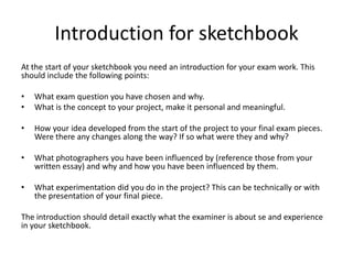 Introduction for sketchbook
At the start of your sketchbook you need an introduction for your exam work. This
should include the following points:
• What exam question you have chosen and why.
• What is the concept to your project, make it personal and meaningful.
• How your idea developed from the start of the project to your final exam pieces.
Were there any changes along the way? If so what were they and why?
• What photographers you have been influenced by (reference those from your
written essay) and why and how you have been influenced by them.
• What experimentation did you do in the project? This can be technically or with
the presentation of your final piece.
The introduction should detail exactly what the examiner is about se and experience
in your sketchbook.
 