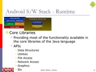 @2011 Mihail L. Sichitiu 12
Android S/W Stack - Runtime
 Core Libraries
 Providing most of the functionality available in
the core libraries of the Java language
 APIs
 Data Structures
 Utilities
 File Access
 Network Access
 Graphics
 Etc
 