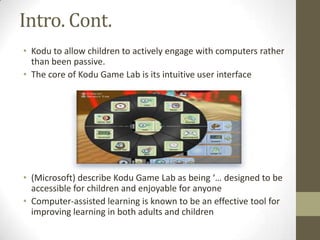 Intro. Cont.
• Kodu to allow children to actively engage with computers rather
than been passive.
• The core of Kodu Game Lab is its intuitive user interface
• (Microsoft) describe Kodu Game Lab as being ‘… designed to be
accessible for children and enjoyable for anyone
• Computer-assisted learning is known to be an effective tool for
improving learning in both adults and children
 
