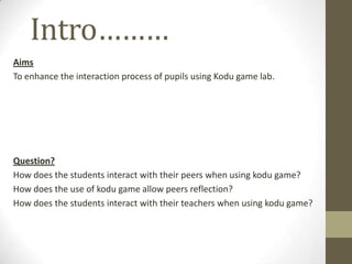 Intro………
Aims
To enhance the interaction process of pupils using Kodu game lab.
Question?
How does the students interact with their peers when using kodu game?
How does the use of kodu game allow peers reflection?
How does the students interact with their teachers when using kodu game?
 