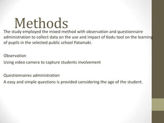 MethodsThe study employed the mixed method with observation and questionnaire
administration to collect data on the use and impact of Kodu tool on the learning
of pupils in the selected public school Patamaki.
Observation
Using video camera to capture students involvement
Questionnaires administration
A easy and simple questions is provided considering the age of the student.
 