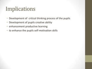 Implications
• Development of critical thinking process of the pupils
• Development of pupils creative ability
• enhancement productive learning
• to enhance the pupils self-motivation skills
 