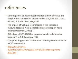 references
• Serious games as new educational tools: how effective are
they? A meta-analysis of recent studies jcal_489 207..219 C.
Girard,* J. Ecalle* & A. Magnan†
• The impact of web 2.0 technologies in the classroom
(KnowledgeBank: Next Generation research report Kodu
excerpt December, 2009)
• Dillenbourg P. (1999) What do you mean by collaborative
leraning?. In P. Dillenbourg (Ed)
• Computer Supported Collaborative Learning: Foundations for
a CSCL community
• http://hal.archives-
ouvertes.fr/docs/00/19/02/30/PDF/Dillenbourg-Pierre-
2002.pdf
 