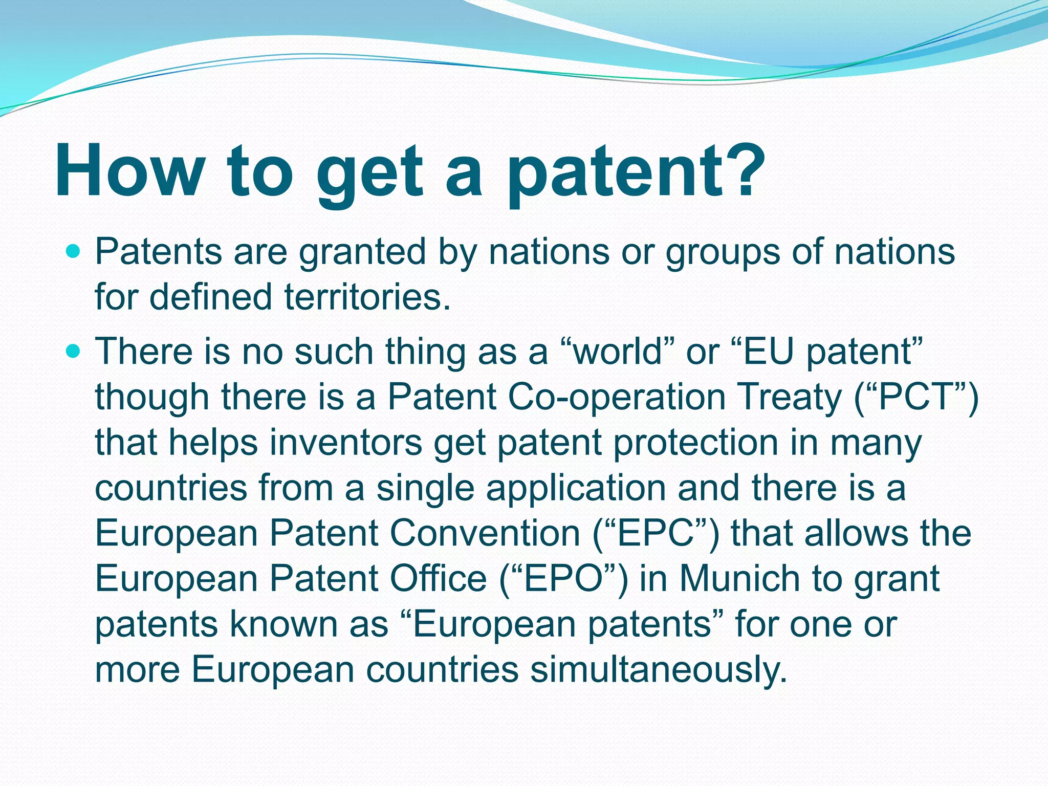How to get a patent?
 Patents are granted by nations or groups of nations
for defined territories.
 There is no such thing as a “world” or “EU patent”
though there is a Patent Co-operation Treaty (“PCT”)
that helps inventors get patent protection in many
countries from a single application and there is a
European Patent Convention (“EPC”) that allows the
European Patent Office (“EPO”) in Munich to grant
patents known as “European patents” for one or
more European countries simultaneously.
 