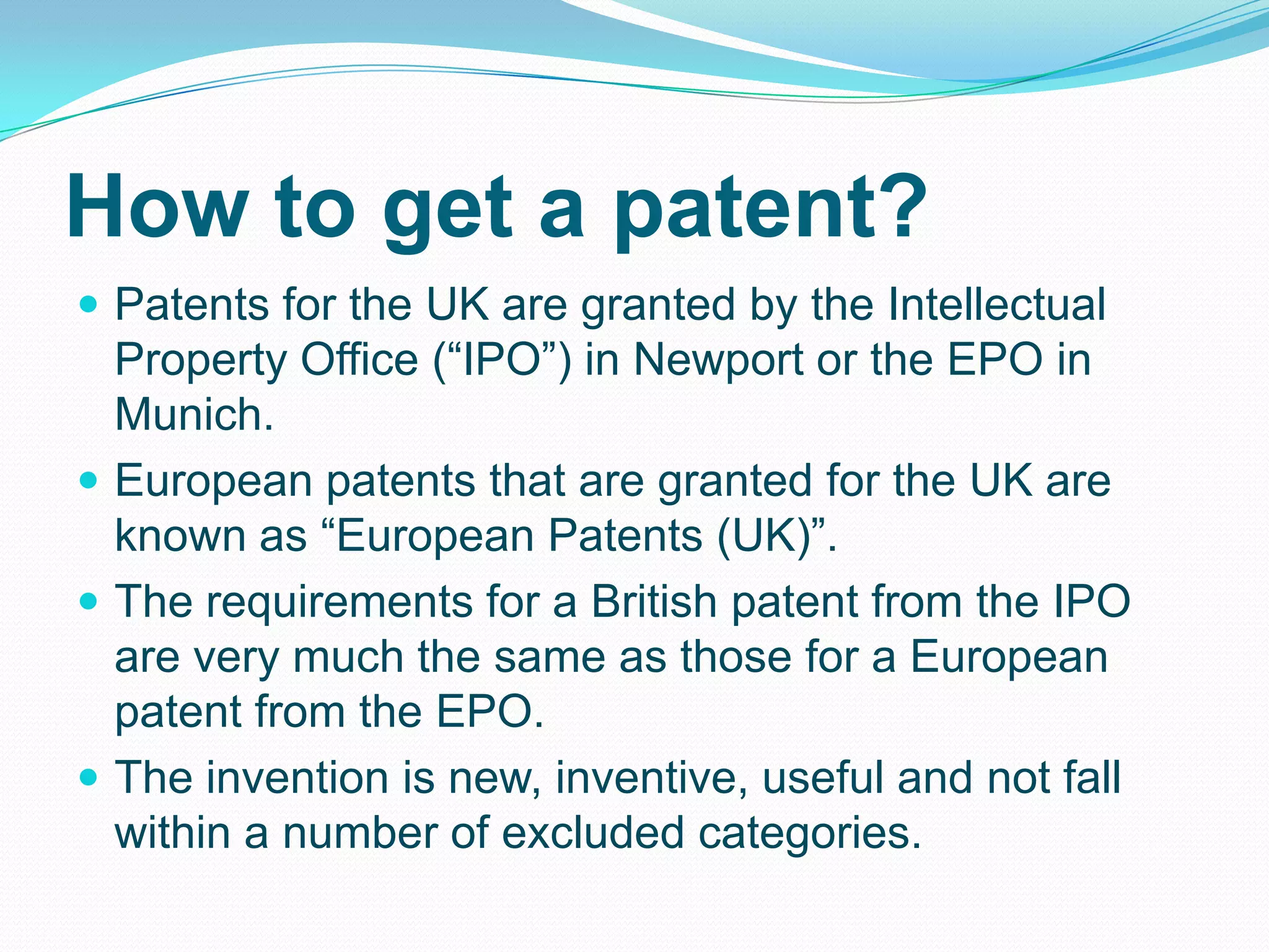 How to get a patent?
 Patents for the UK are granted by the Intellectual
Property Office (“IPO”) in Newport or the EPO in
Munich.
 European patents that are granted for the UK are
known as “European Patents (UK)”.
 The requirements for a British patent from the IPO
are very much the same as those for a European
patent from the EPO.
 The invention is new, inventive, useful and not fall
within a number of excluded categories.
 